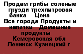 Продам грибы соленые грузди трехлитровая банка  › Цена ­ 1 300 - Все города Продукты и напитки » Домашние продукты   . Кемеровская обл.,Ленинск-Кузнецкий г.